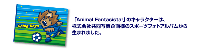 「Animal Fantasista!」のキャラクターは、株式会社共同写真企画様のスポーツフォトアルバムから生まれました。